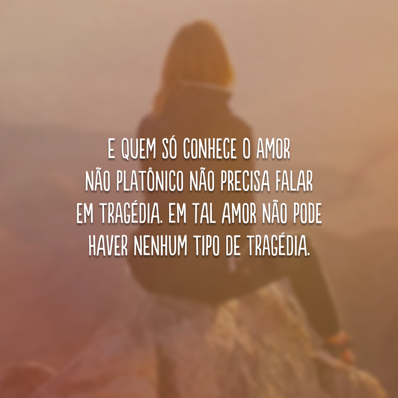 E quem só conhece o amor não platônico não precisa falar em tragédia. Em tal amor não pode haver nenhum tipo de tragédia. 