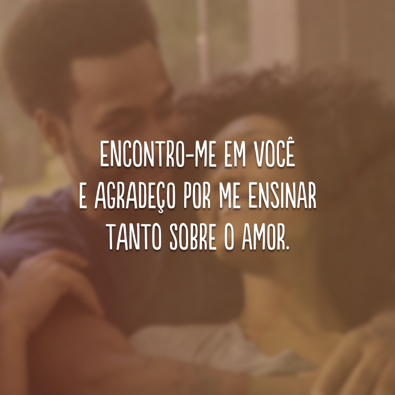 Encontro-me em você e agradeço por me ensinar tanto sobre o amor.
