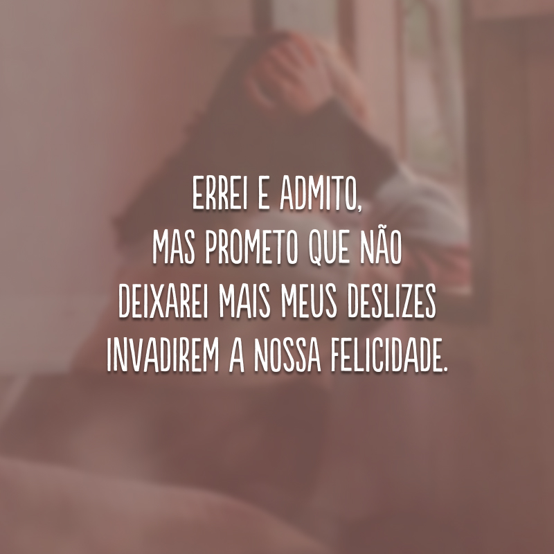 Errei e admito, mas prometo que não deixarei mais meus deslizes invadirem a nossa felicidade.
