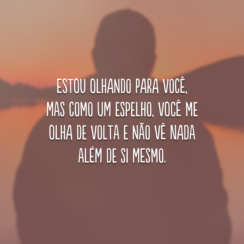 Estou olhando para você, mas como um espelho, você me olha de volta e não vê nada além de si mesmo. 
