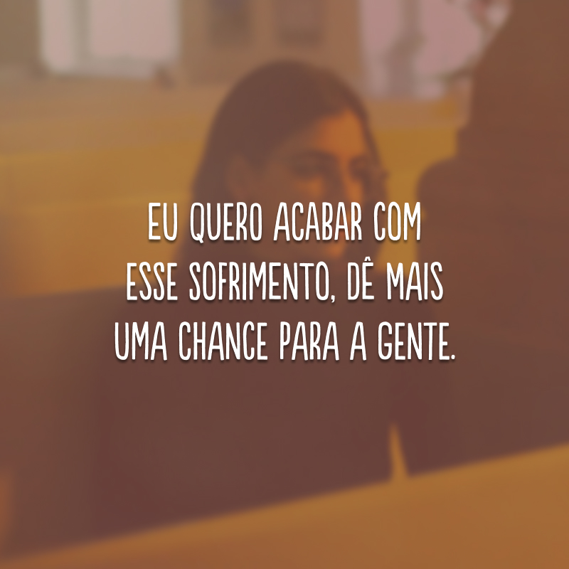 Eu quero acabar com esse sofrimento, dê mais uma chance para a gente. 