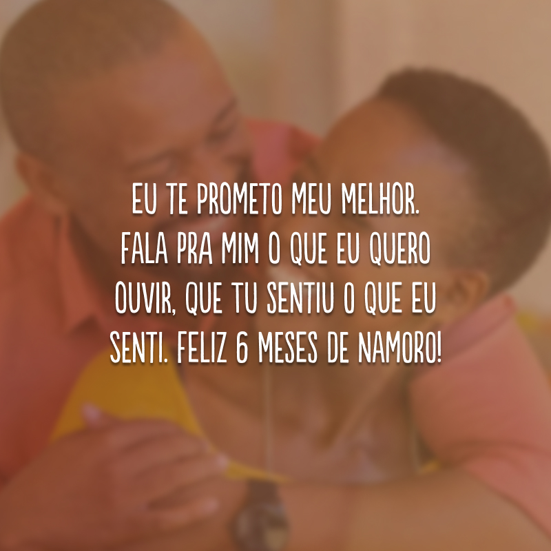 Eu te prometo meu melhor. Fala pra mim o que eu quero ouvir, que tu sentiu o que eu senti. Feliz 6 meses de namoro! 