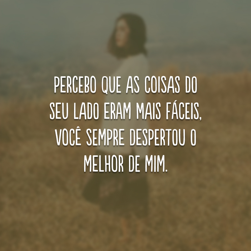 Percebo que as coisas do seu lado eram mais fáceis, você sempre despertou o melhor de mim. 