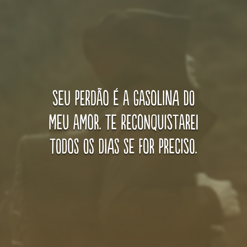 Seu perdão é a gasolina do meu amor. Te reconquistarei todos os dias se for preciso.

