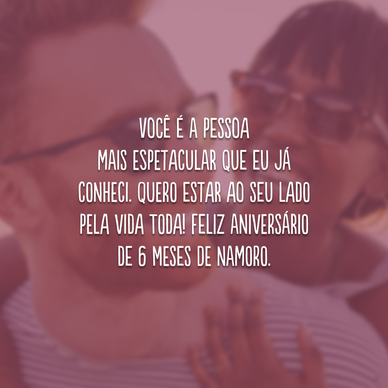 Você é a pessoa mais espetacular que eu já conheci. Quero estar ao seu lado pela vida toda! Feliz aniversário de 6 meses de namoro.