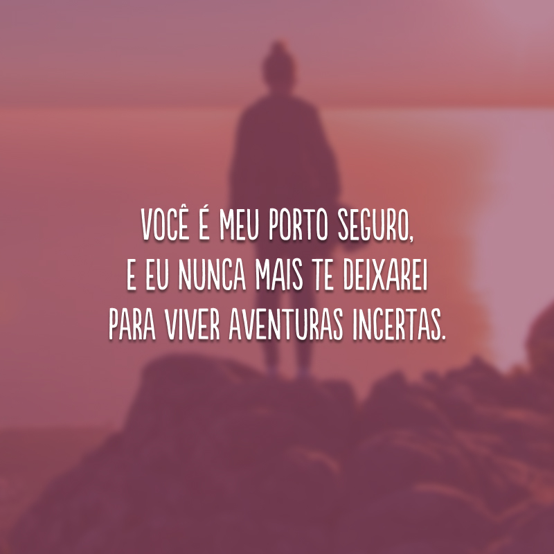 Você é meu porto seguro, e eu nunca mais te deixarei para viver aventuras incertas.
