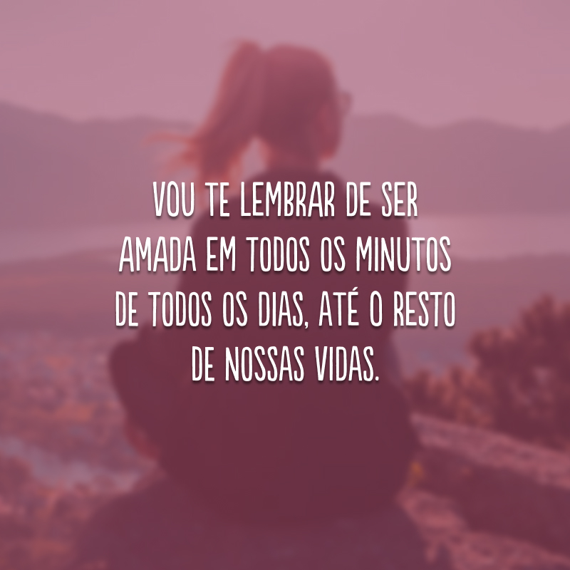 Vou te lembrar de ser amada em todos os minutos de todos os dias, até o resto de nossas vidas.

