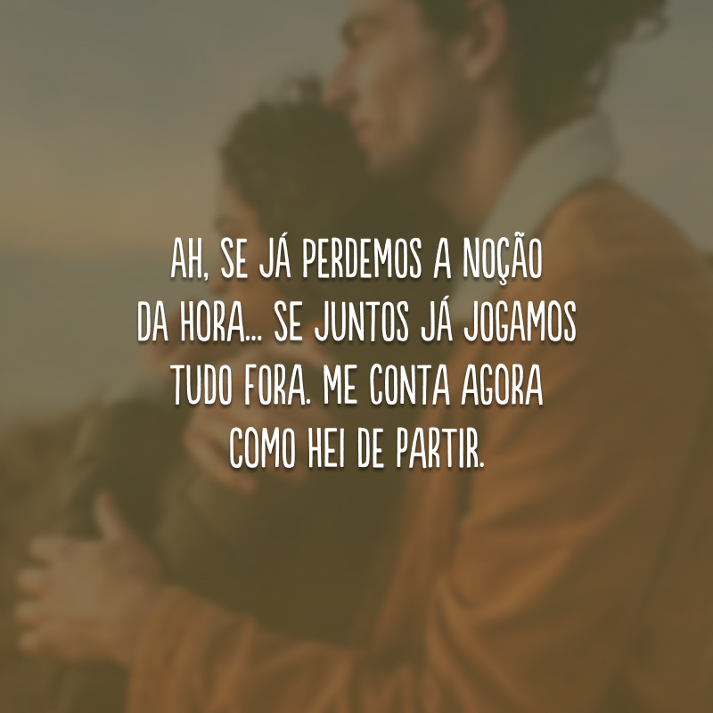 Ah, se já perdemos a noção da hora... Se juntos já jogamos tudo fora. Me conta agora como hei de partir.