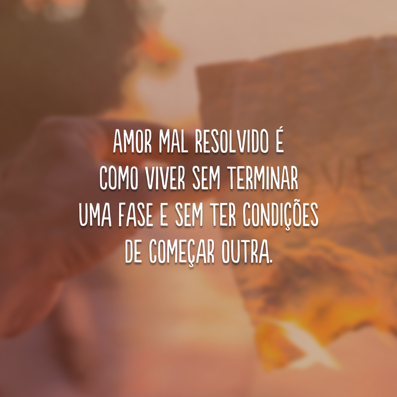 Amor mal resolvido é como viver sem terminar uma fase e sem ter condições de começar outra.