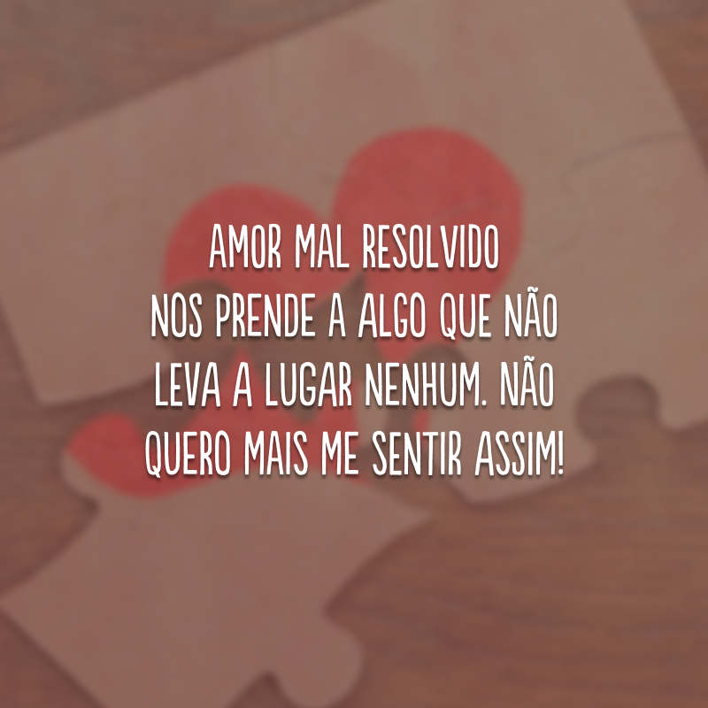 Amor mal resolvido nos prende a algo que não leva a lugar nenhum. Não quero mais me sentir assim!