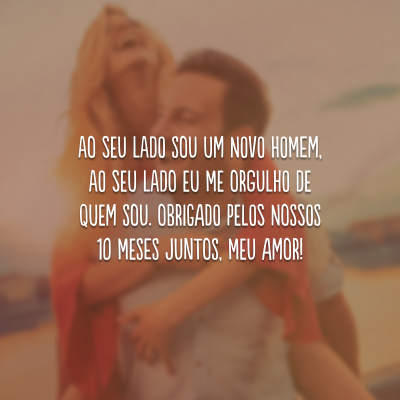 Ao seu lado sou um novo homem, ao seu lado eu me orgulho de quem sou. Obrigado pelos nossos 10 meses juntos, meu amor!