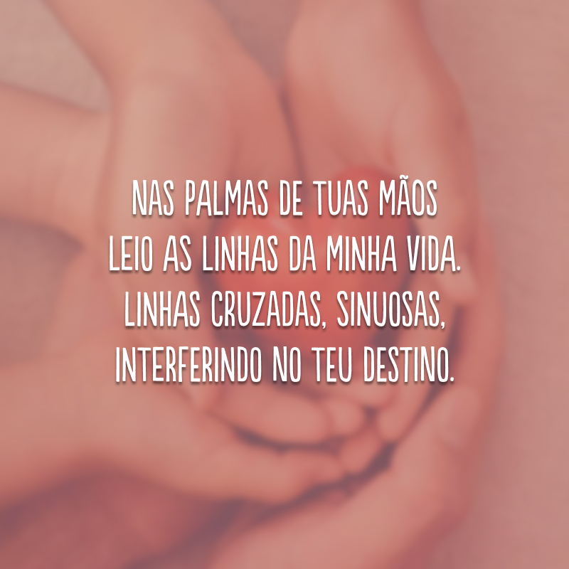 Nas palmas de tuas mãos leio as linhas da minha vida. Linhas cruzadas, sinuosas, interferindo no teu destino.