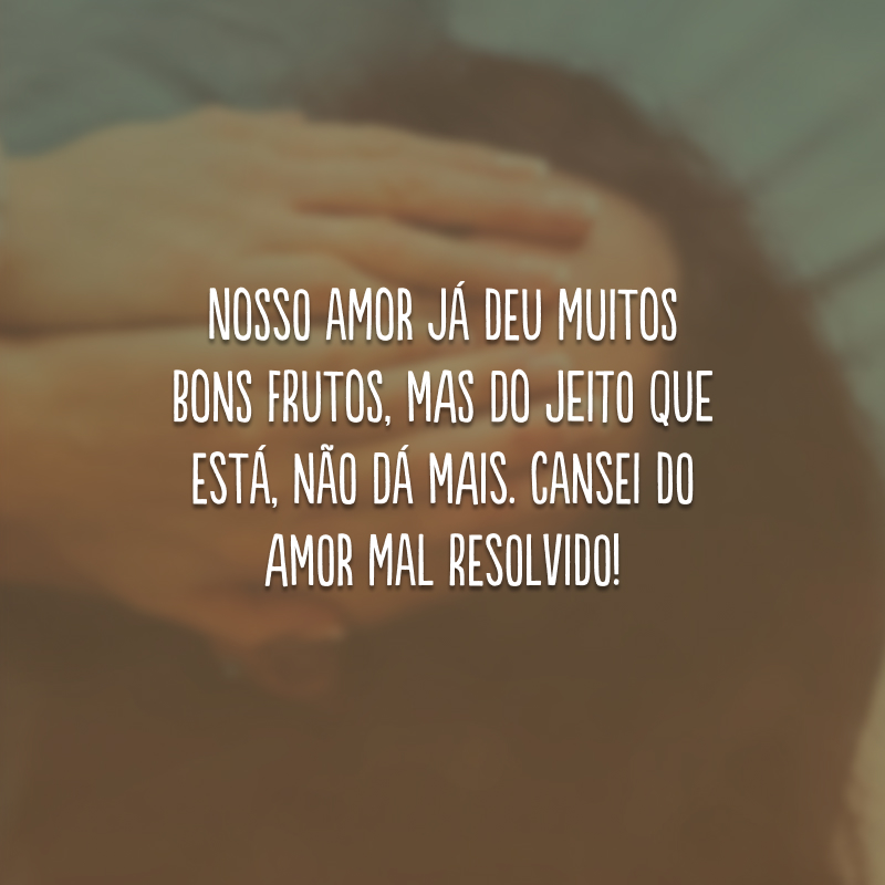 Nosso amor já deu muitos bons frutos, mas do jeito que está, não dá mais. Cansei do amor mal resolvido!