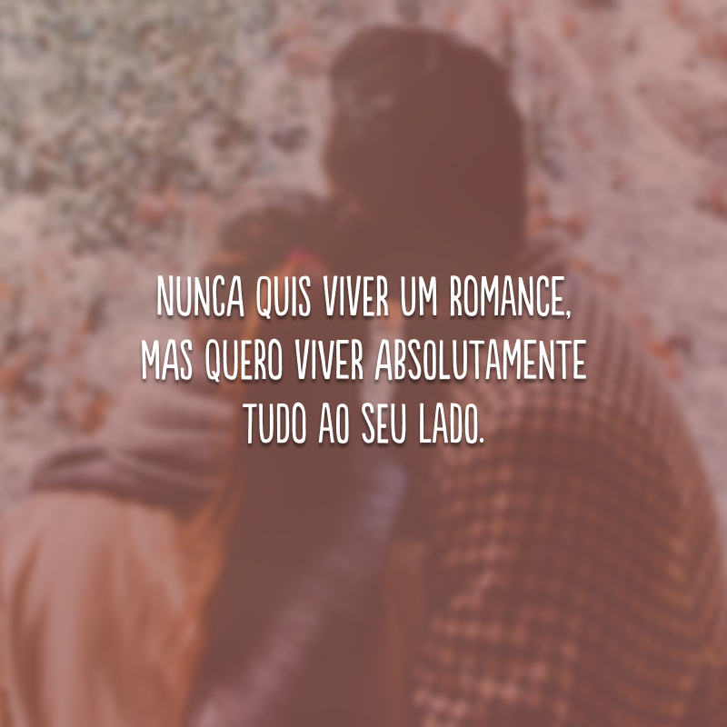 Nunca quis viver um romance, mas quero viver absolutamente tudo ao seu lado.