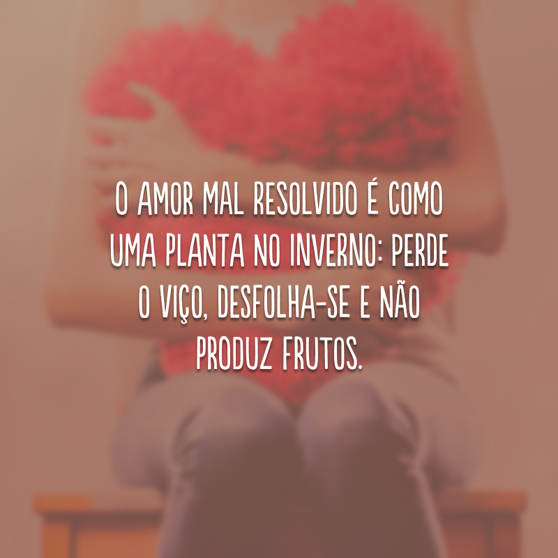 O amor mal resolvido é como uma planta no inverno: perde o viço, desfolha-se e não produz frutos.