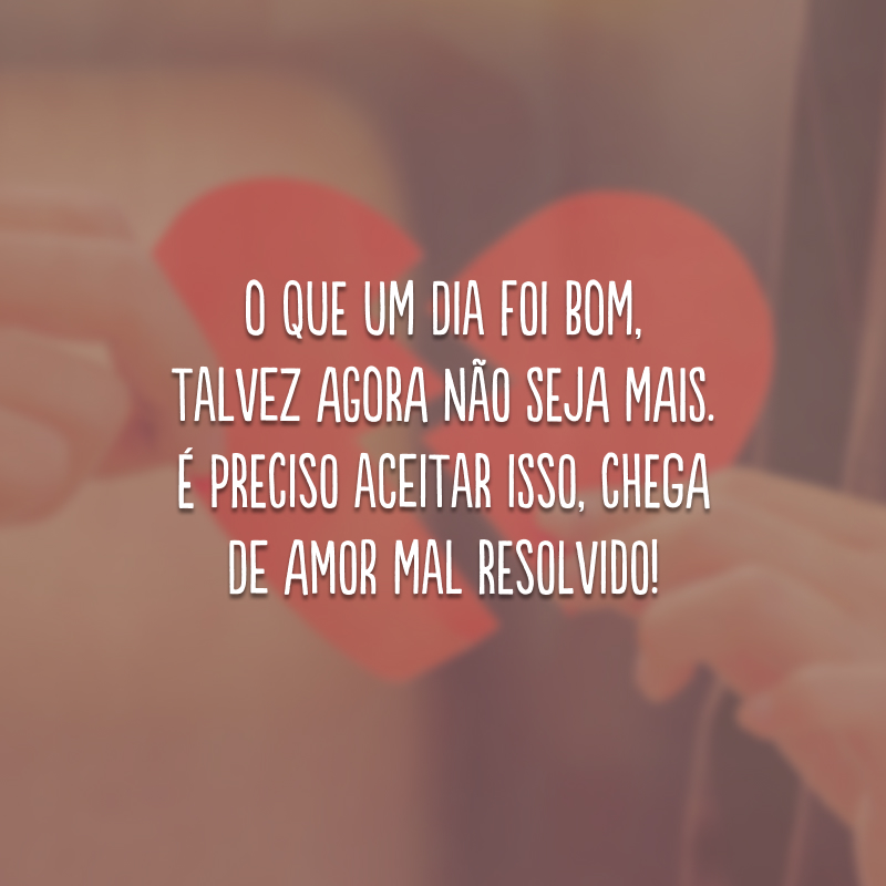 O que um dia foi bom, talvez agora não seja mais. É preciso aceitar isso, chega de amor mal resolvido!