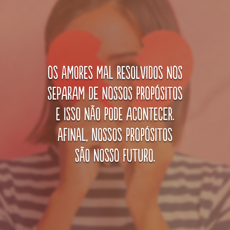 Os amores mal resolvidos nos separam de nossos propósitos e isso não pode acontecer. Afinal, nossos propósitos são nosso futuro.