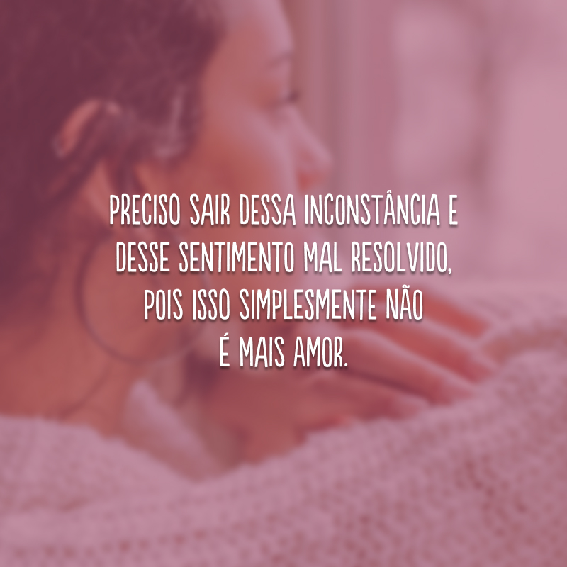 Preciso sair dessa inconstância e desse sentimento mal resolvido, pois isso simplesmente não é mais amor.