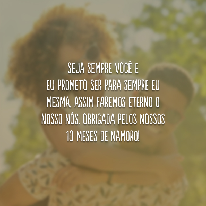 Seja sempre você e eu prometo ser para sempre eu mesma, assim faremos eterno o nosso nós. Obrigada pelos nossos 10 meses de namoro!