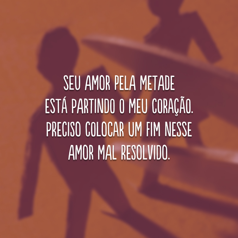 Seu amor pela metade está partindo o meu coração. Preciso colocar um fim nesse amor mal resolvido.