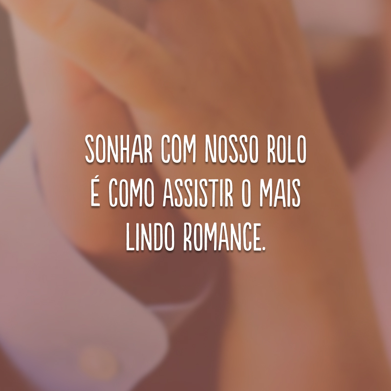 Sonhar com nosso rolo é como assistir o mais lindo romance.