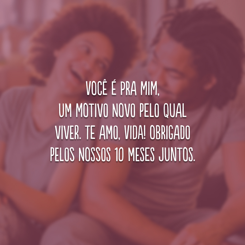 Você é pra mim, um motivo novo pelo qual viver. Te amo, vida! Obrigado pelos nossos 10 meses juntos.