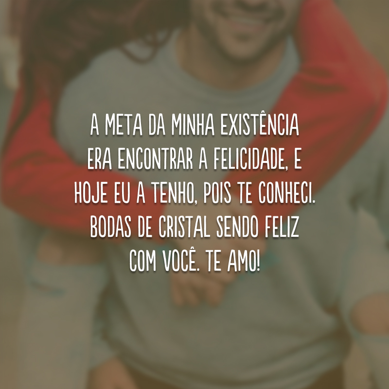 A meta da minha existência era encontrar a felicidade, e hoje eu a tenho, pois te conheci. Bodas de cristal sendo feliz com você. Te amo!