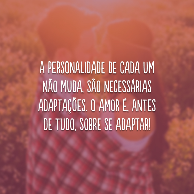 A personalidade de cada um não muda, são necessárias adaptações. O amor é, antes de tudo, sobre se adaptar!