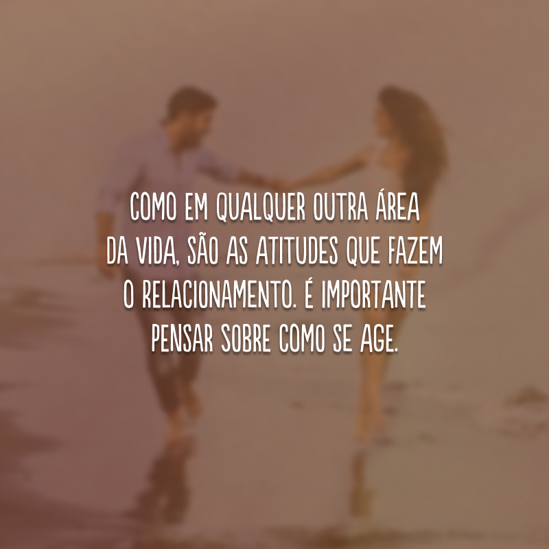 Como em qualquer outra área da vida, são as atitudes que fazem o relacionamento. É importante pensar sobre como se age.