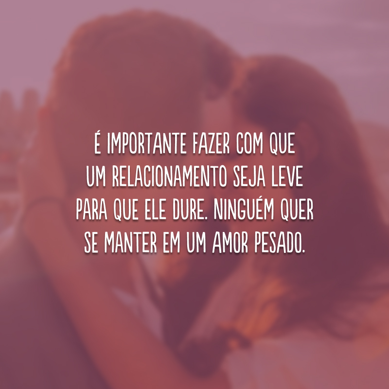 É importante fazer com que um relacionamento seja leve para que ele dure. Ninguém quer se manter em um amor pesado.