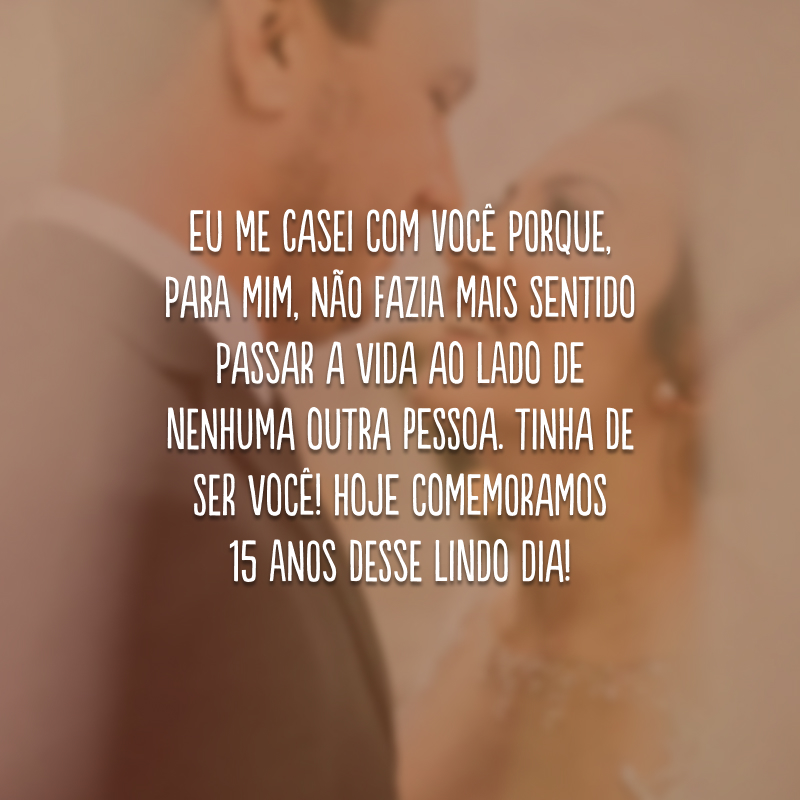 Eu me casei com você porque, para mim, não fazia mais sentido passar a vida ao lado de nenhuma outra pessoa. Tinha de ser você! Hoje comemoramos 15 anos desse lindo dia!