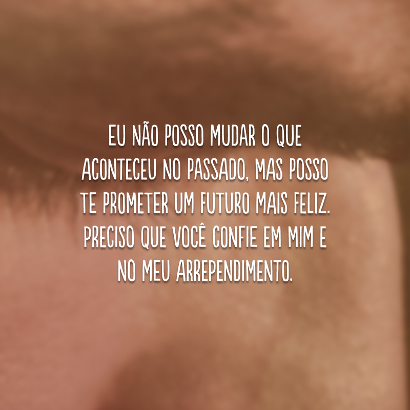 Eu não posso mudar o que aconteceu no passado, mas posso te prometer um futuro mais feliz. Preciso que você confie em mim e no meu arrependimento.