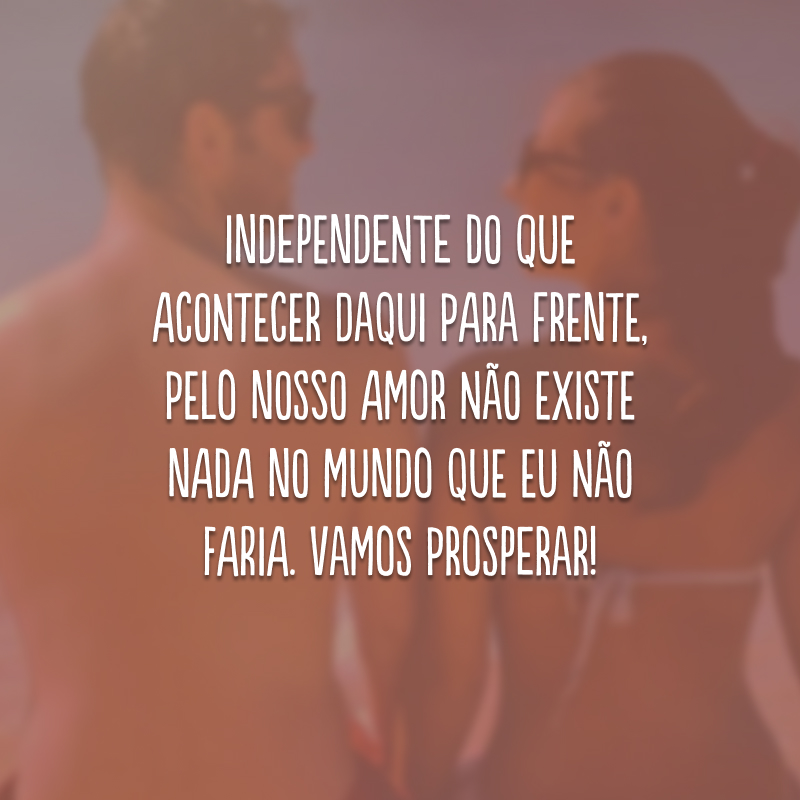 Independente do que acontecer daqui para frente, pelo nosso amor não existe nada no mundo que eu não faria. Vamos prosperar!