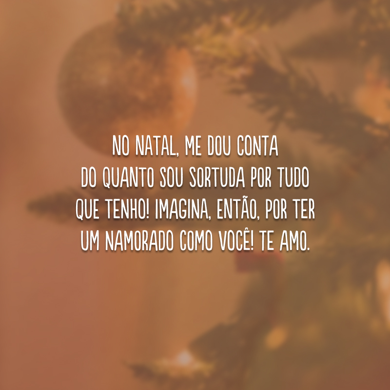 No Natal, me dou conta do quanto sou sortuda por tudo que tenho! Imagina, então, por ter um namorado como você! Te amo.