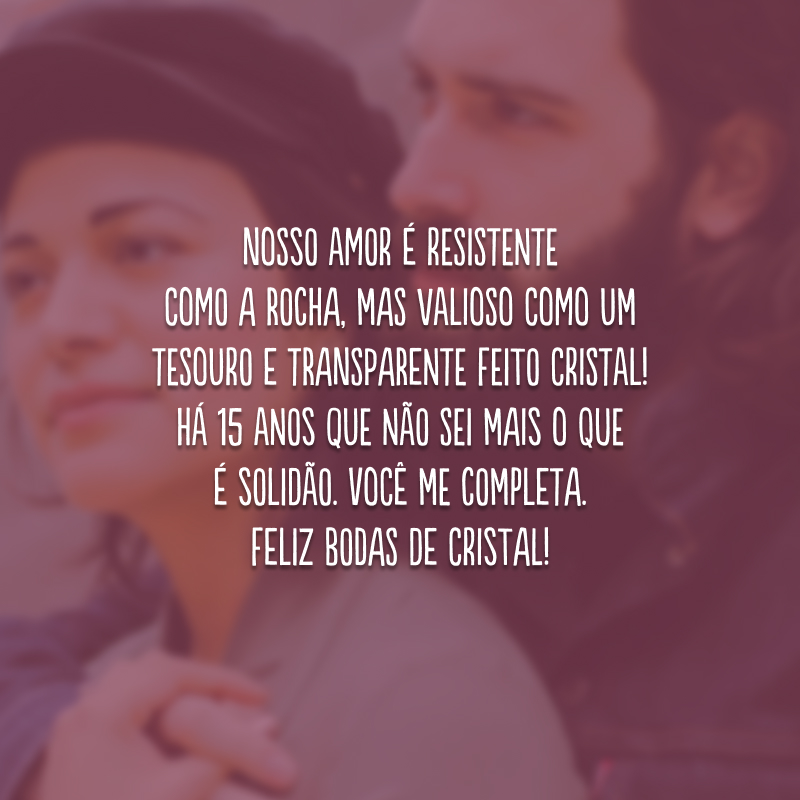 Nosso amor é resistente como a rocha, mas valioso como um tesouro e transparente feito cristal! Há 15 anos que não sei mais o que é solidão. Você me completa. Feliz bodas de cristal!