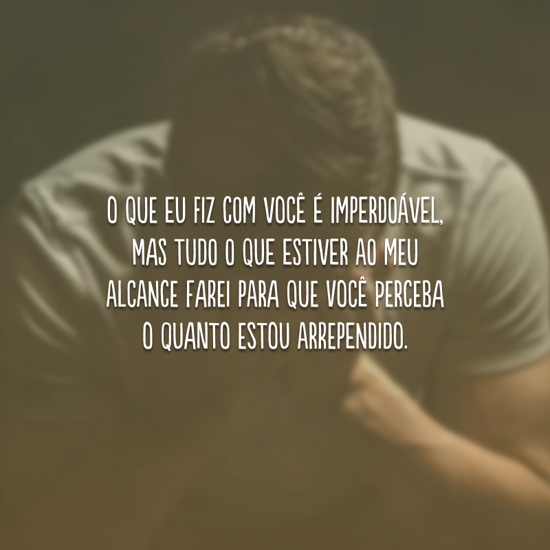 O que eu fiz com você é imperdoável, mas tudo o que estiver ao meu alcance farei para que você perceba o quanto estou arrependido.