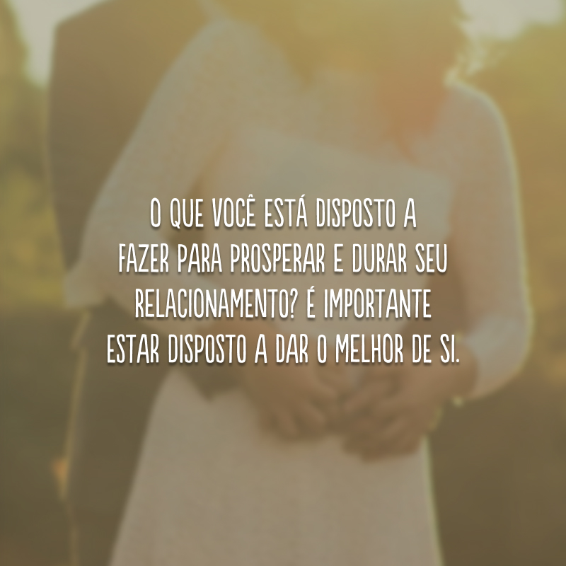 O que você está disposto a fazer para prosperar e durar seu relacionamento? É importante estar disposto a dar o melhor de si. 