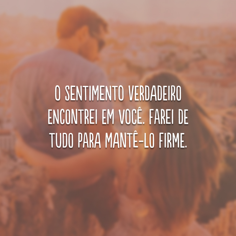 O sentimento verdadeiro encontrei em você. Farei de tudo para mantê-lo firme.