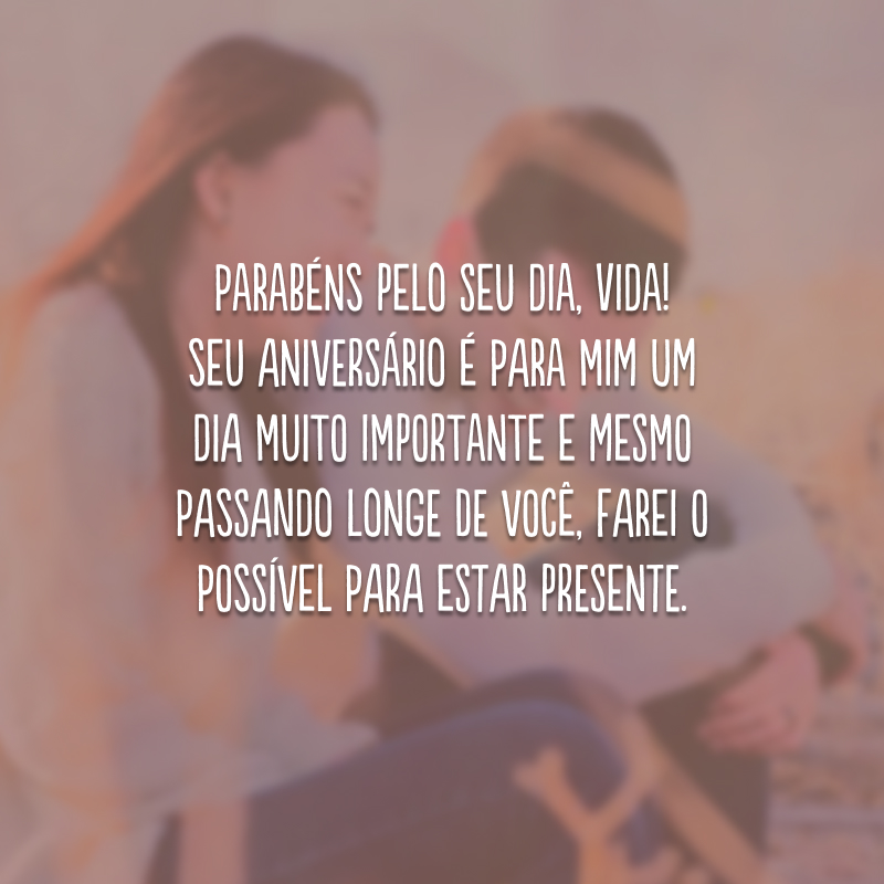 Parabéns pelo seu dia, vida! Seu aniversário é para mim um dia muito importante e mesmo passando longe de você, farei o possível para estar presente.