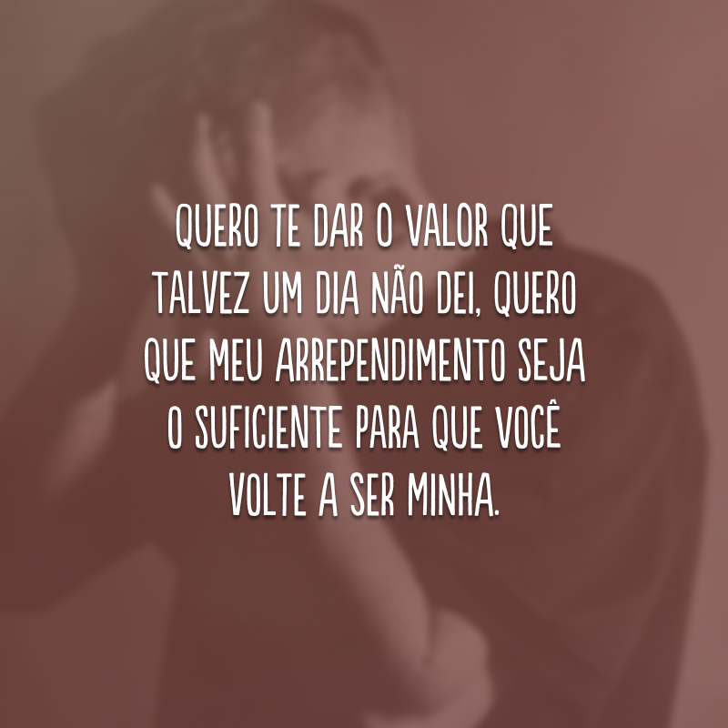 Quero te dar o valor que talvez um dia não dei, quero que meu arrependimento seja o suficiente para que você volte a ser minha.