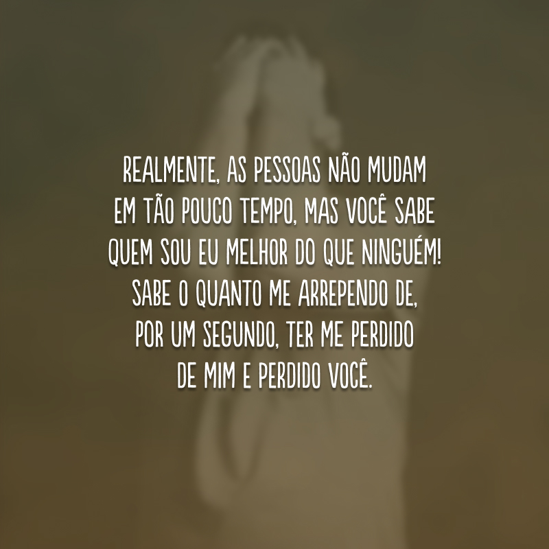 Realmente, as pessoas não mudam em tão pouco tempo, mas você sabe quem sou eu melhor do que ninguém! Sabe o quanto me arrependo de, por um segundo, ter me perdido de mim e perdido você.