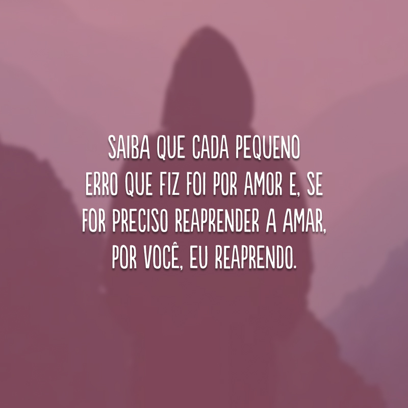 Saiba que cada pequeno erro que fiz foi por amor e, se for preciso reaprender a amar, por você, eu reaprendo.