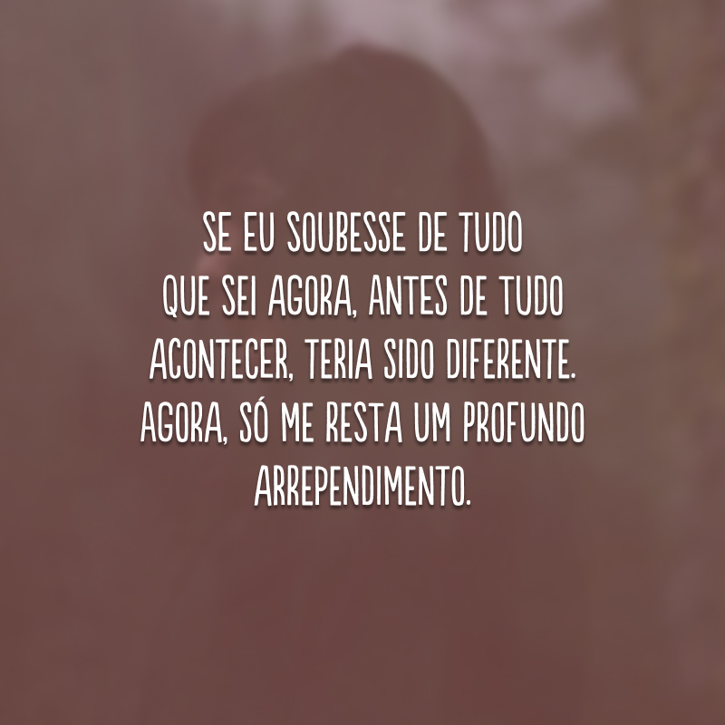 Se eu soubesse de tudo que sei agora, antes de tudo acontecer, teria sido diferente. Agora, só me resta um profundo arrependimento.