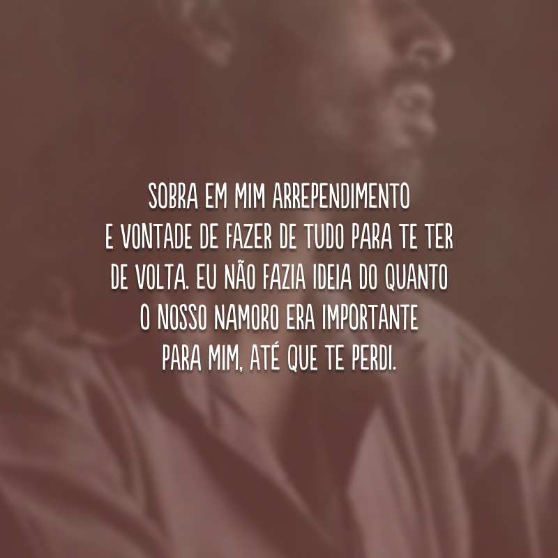 Sobra em mim arrependimento e vontade de fazer de tudo para te ter de volta. Eu não fazia ideia do quanto o nosso namoro era importante para mim, até que te perdi.