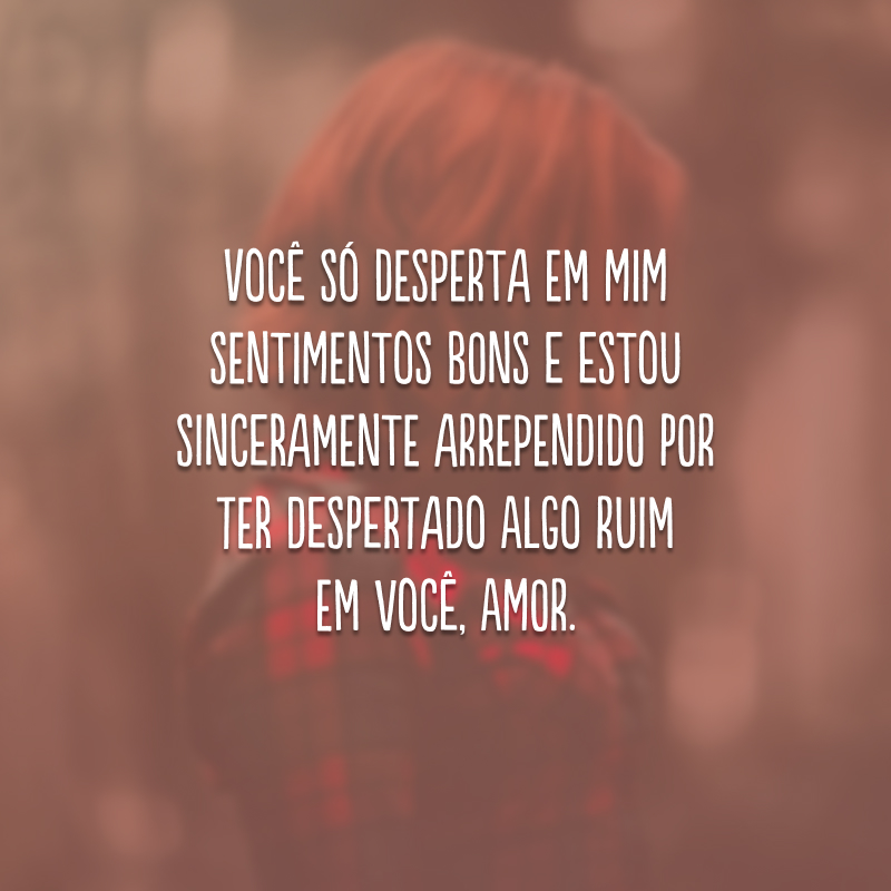 Você só desperta em mim sentimentos bons e estou sinceramente arrependido por ter despertado algo ruim em você, amor.