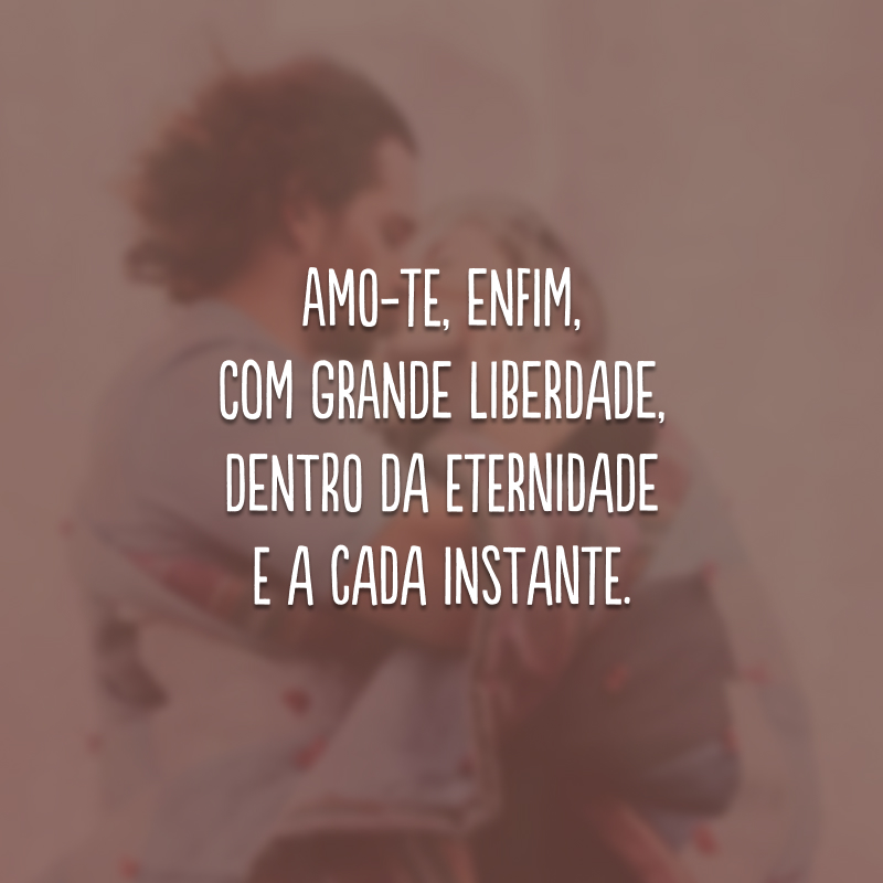 Amo-te, enfim, com grande liberdade, dentro da eternidade e a cada instante.