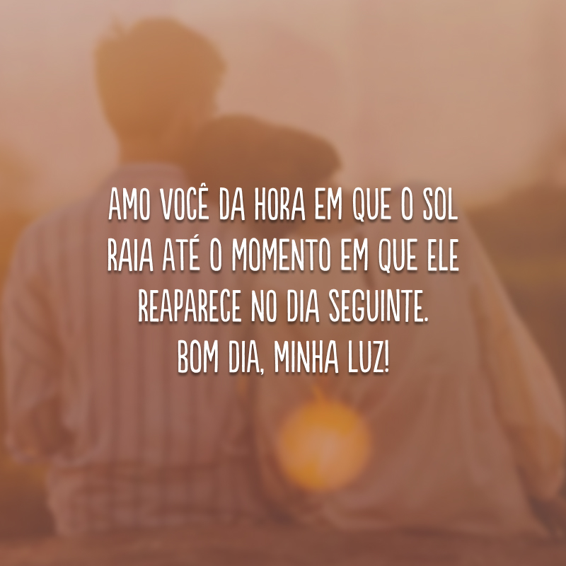 Amo você da hora em que o sol raia até o momento em que ele reaparece no dia seguinte. Bom dia, minha luz!