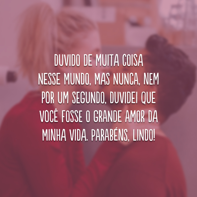 Duvido de muita coisa nesse mundo, mas nunca, nem por um segundo, duvidei que você fosse o grande amor da minha vida. Parabéns, lindo!