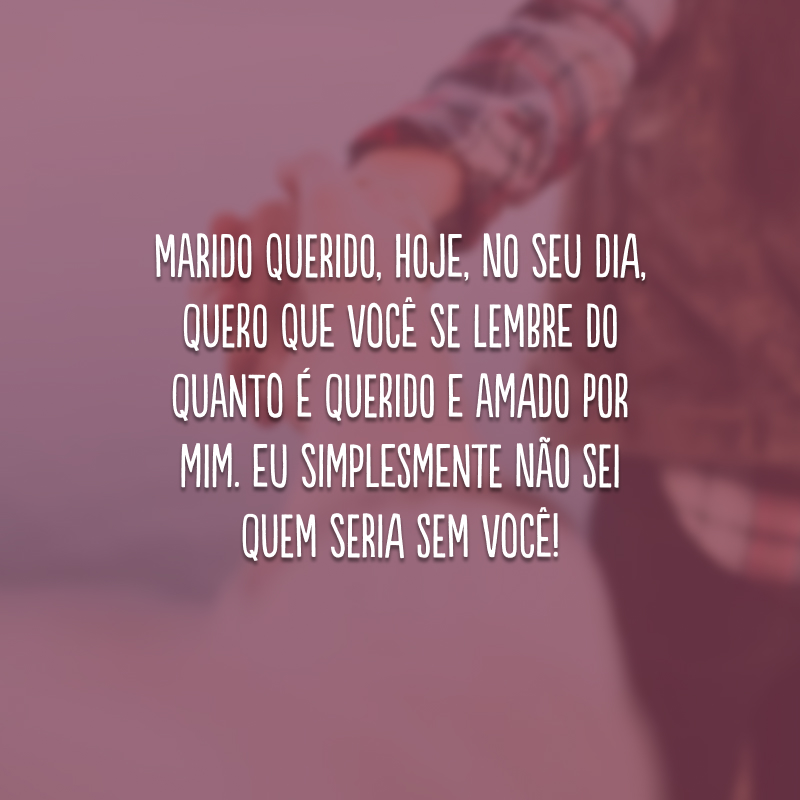 Marido querido, hoje, no seu dia, quero que você se lembre do quanto é querido e amado por mim. Eu simplesmente não sei quem seria sem você!