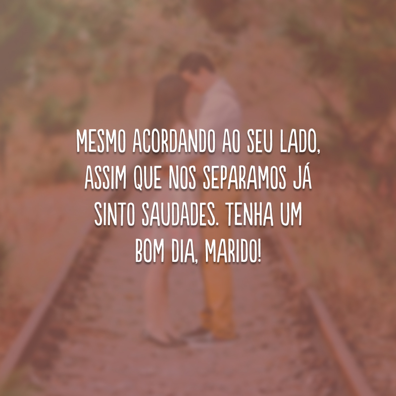 Mesmo acordando ao seu lado, assim que nos separamos já sinto saudades. Tenha um bom dia, marido!